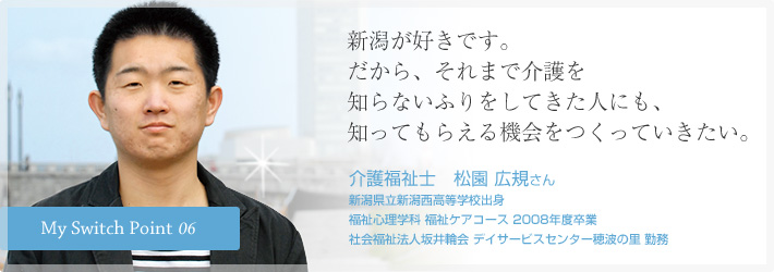 新潟が好きです。だから、それまで介護を知らないふりをしてきた人にも、知ってもらえる機会をつくっていきたい。介護福祉士　松園 広規さん