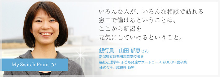 いろんな人が、いろんな相談で訪れる窓口で働けるということは、ここから新潟を元気にしていけるということ。銀行員　山田 郁恵さん