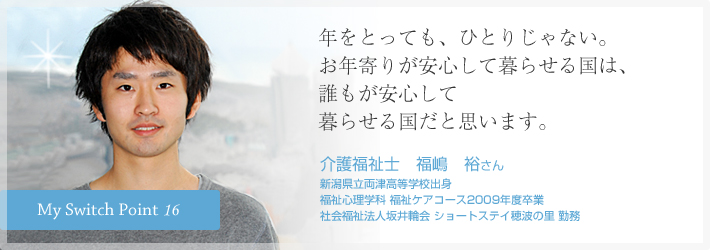 年をとっても、ひとりじゃない。お年寄りが安心して暮らせる国は、誰もが安心して暮らせる国だと思います。介護福祉士　福嶋　裕さん