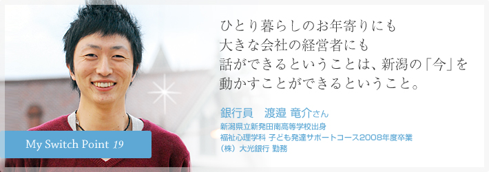 ひとり暮らしのお年寄りにも大きな会社の経営者にも話ができるということは、新潟の「今」を動かすことができるということ。銀行員　渡邉 竜介さん