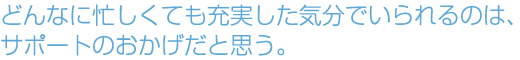 どんなに忙しくても充実した気分でいられるのは、サポートのおかげだと思う。