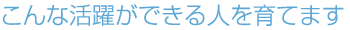 こんな活躍ができる人を育てます