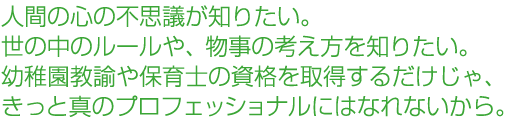 人間の心の不思議が知りたい。世の中のルールや、物事の考え方を知りたい。幼稚園教諭や保育士の資格を取得するだけじゃ、きっと真のプロフェッショナルにはなれないから。