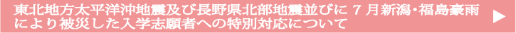 東北地方太平洋沖地震及び長野県北部地震並びに７月新潟・福島豪雨により被災した入学志願者への特別対応について